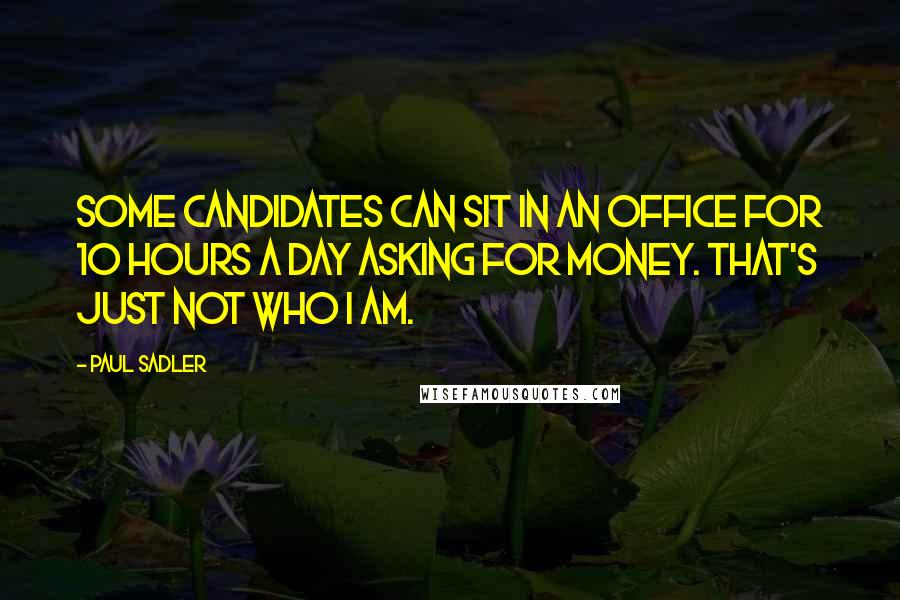 Paul Sadler Quotes: Some candidates can sit in an office for 10 hours a day asking for money. That's just not who I am.