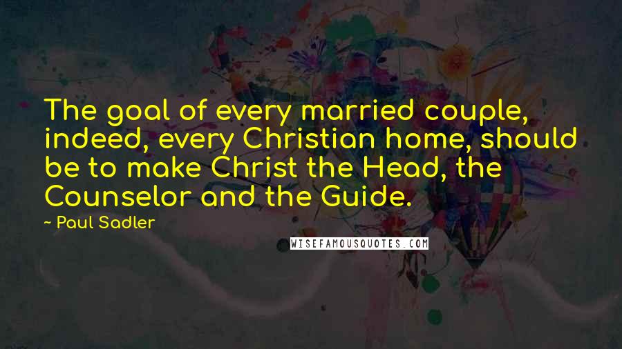 Paul Sadler Quotes: The goal of every married couple, indeed, every Christian home, should be to make Christ the Head, the Counselor and the Guide.