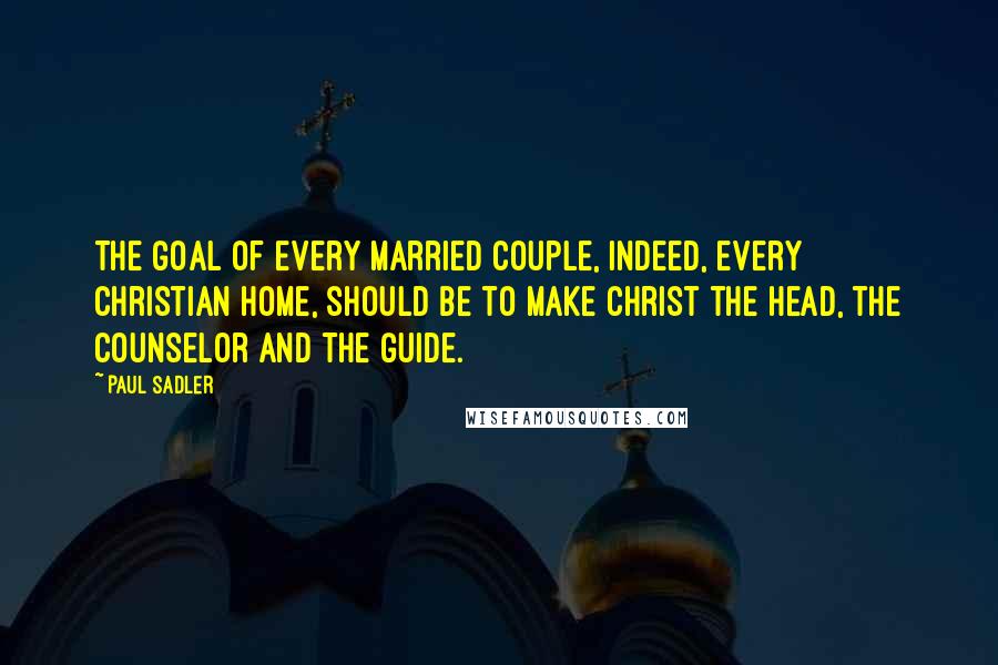 Paul Sadler Quotes: The goal of every married couple, indeed, every Christian home, should be to make Christ the Head, the Counselor and the Guide.