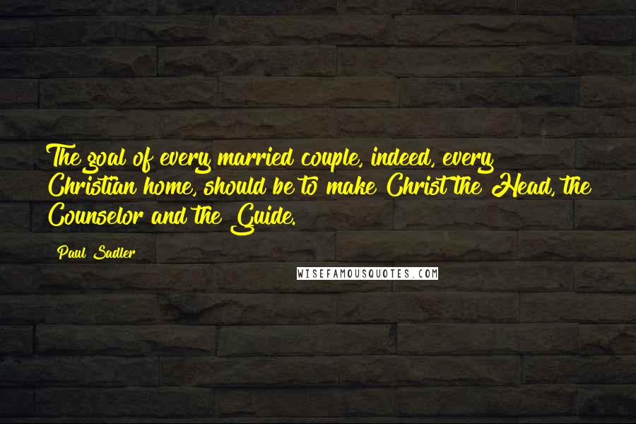 Paul Sadler Quotes: The goal of every married couple, indeed, every Christian home, should be to make Christ the Head, the Counselor and the Guide.