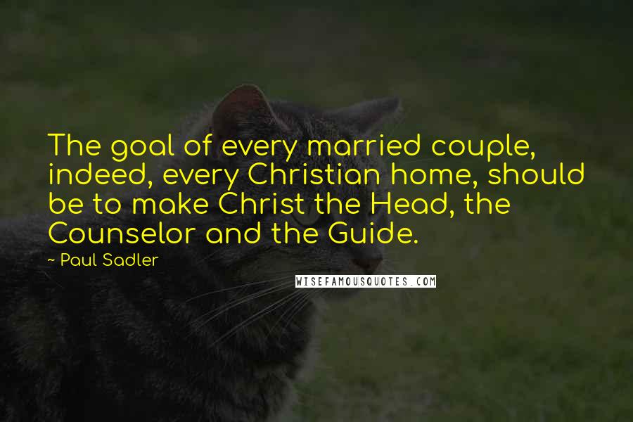 Paul Sadler Quotes: The goal of every married couple, indeed, every Christian home, should be to make Christ the Head, the Counselor and the Guide.