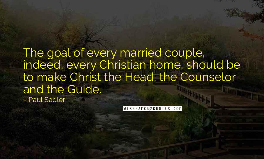 Paul Sadler Quotes: The goal of every married couple, indeed, every Christian home, should be to make Christ the Head, the Counselor and the Guide.