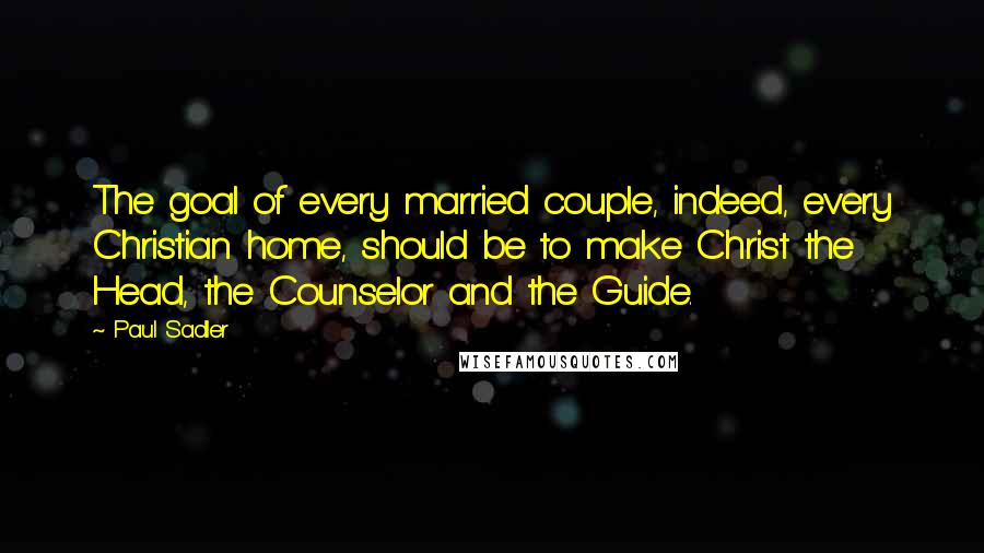 Paul Sadler Quotes: The goal of every married couple, indeed, every Christian home, should be to make Christ the Head, the Counselor and the Guide.