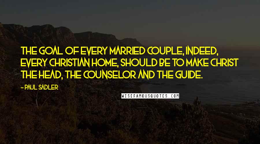 Paul Sadler Quotes: The goal of every married couple, indeed, every Christian home, should be to make Christ the Head, the Counselor and the Guide.