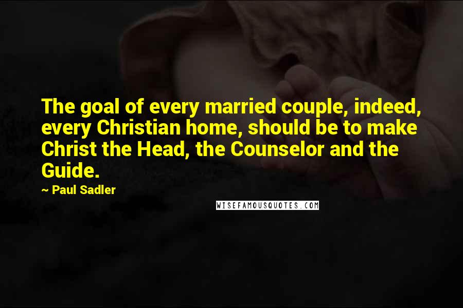 Paul Sadler Quotes: The goal of every married couple, indeed, every Christian home, should be to make Christ the Head, the Counselor and the Guide.