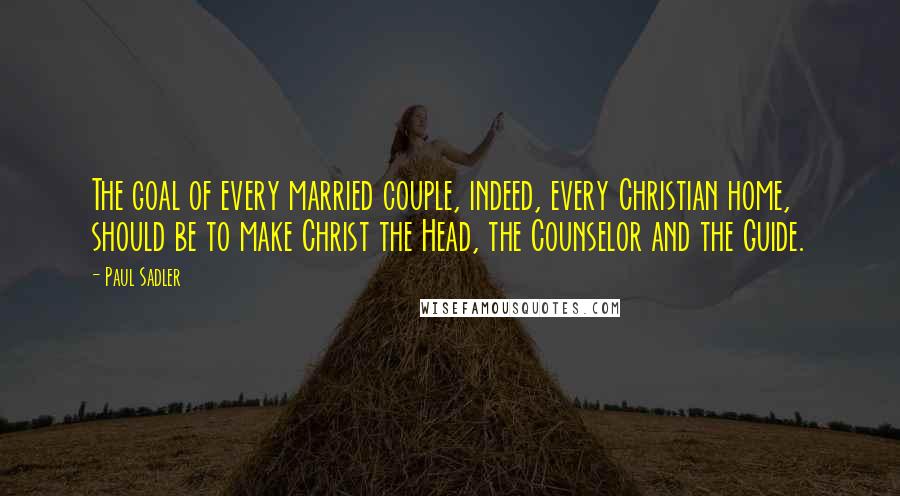 Paul Sadler Quotes: The goal of every married couple, indeed, every Christian home, should be to make Christ the Head, the Counselor and the Guide.