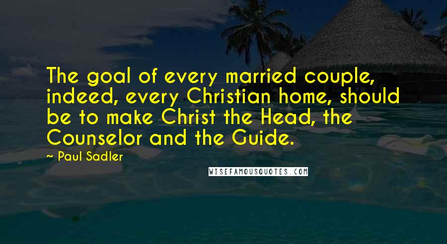 Paul Sadler Quotes: The goal of every married couple, indeed, every Christian home, should be to make Christ the Head, the Counselor and the Guide.