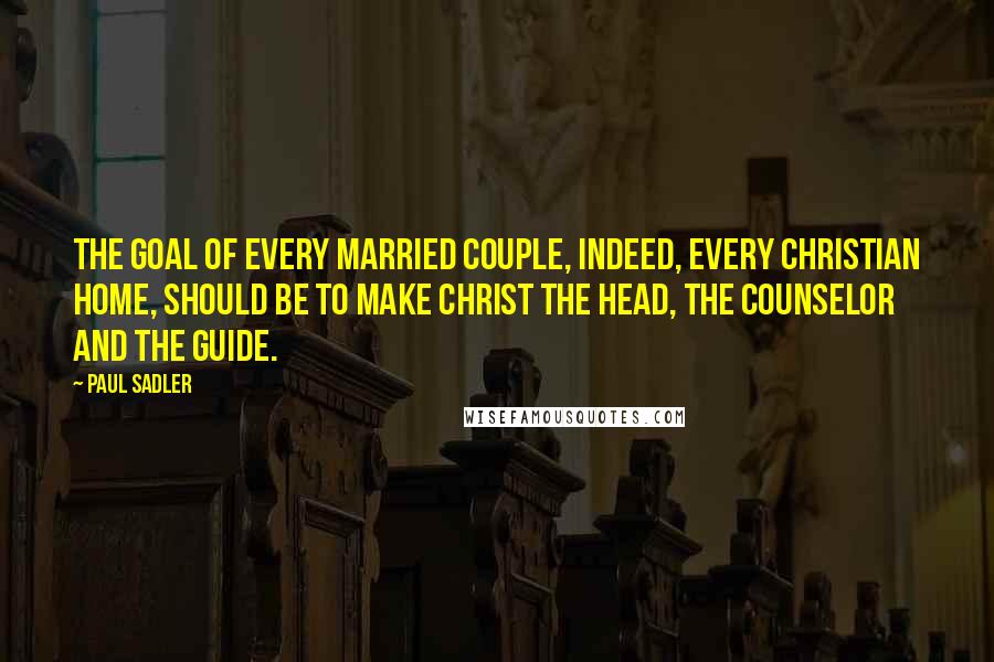 Paul Sadler Quotes: The goal of every married couple, indeed, every Christian home, should be to make Christ the Head, the Counselor and the Guide.