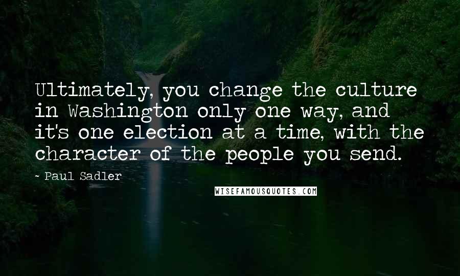 Paul Sadler Quotes: Ultimately, you change the culture in Washington only one way, and it's one election at a time, with the character of the people you send.