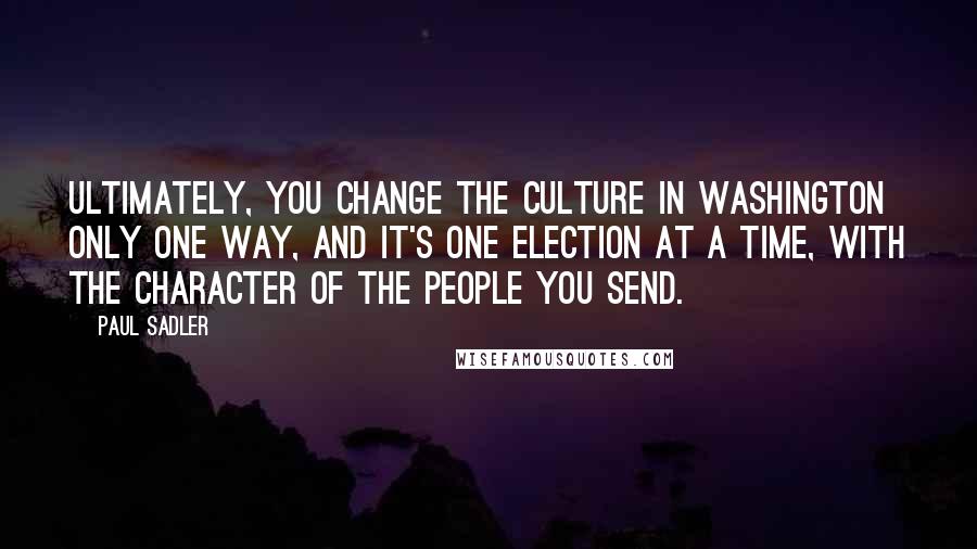 Paul Sadler Quotes: Ultimately, you change the culture in Washington only one way, and it's one election at a time, with the character of the people you send.