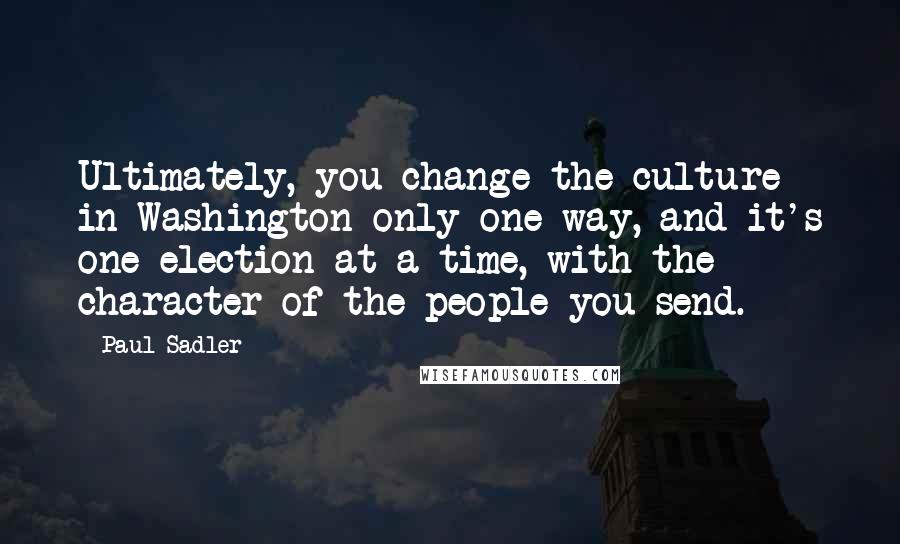 Paul Sadler Quotes: Ultimately, you change the culture in Washington only one way, and it's one election at a time, with the character of the people you send.