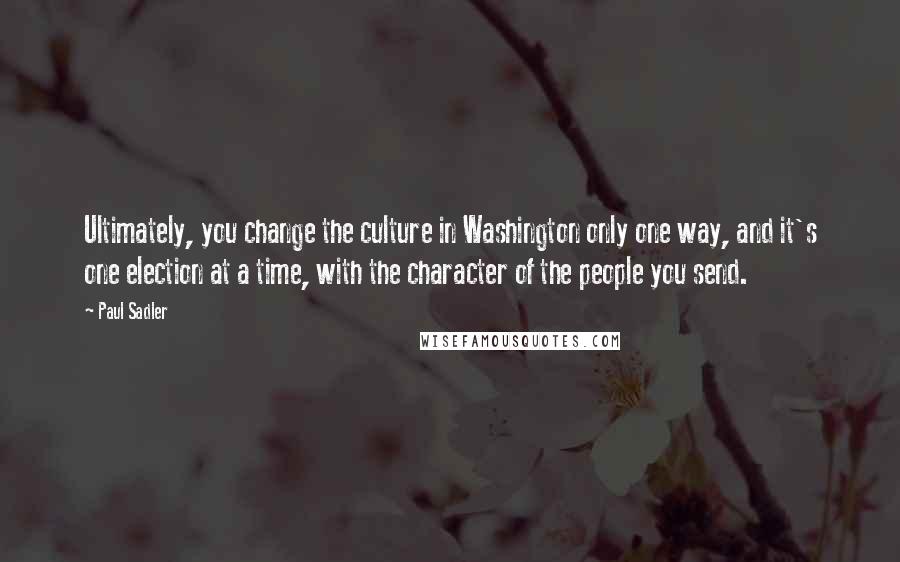 Paul Sadler Quotes: Ultimately, you change the culture in Washington only one way, and it's one election at a time, with the character of the people you send.