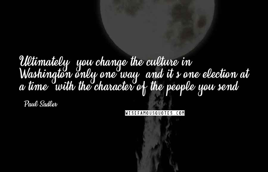 Paul Sadler Quotes: Ultimately, you change the culture in Washington only one way, and it's one election at a time, with the character of the people you send.