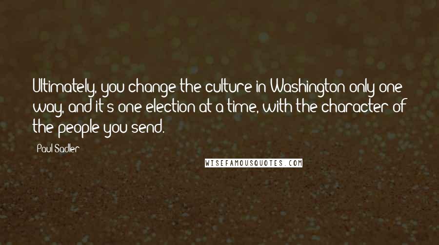 Paul Sadler Quotes: Ultimately, you change the culture in Washington only one way, and it's one election at a time, with the character of the people you send.