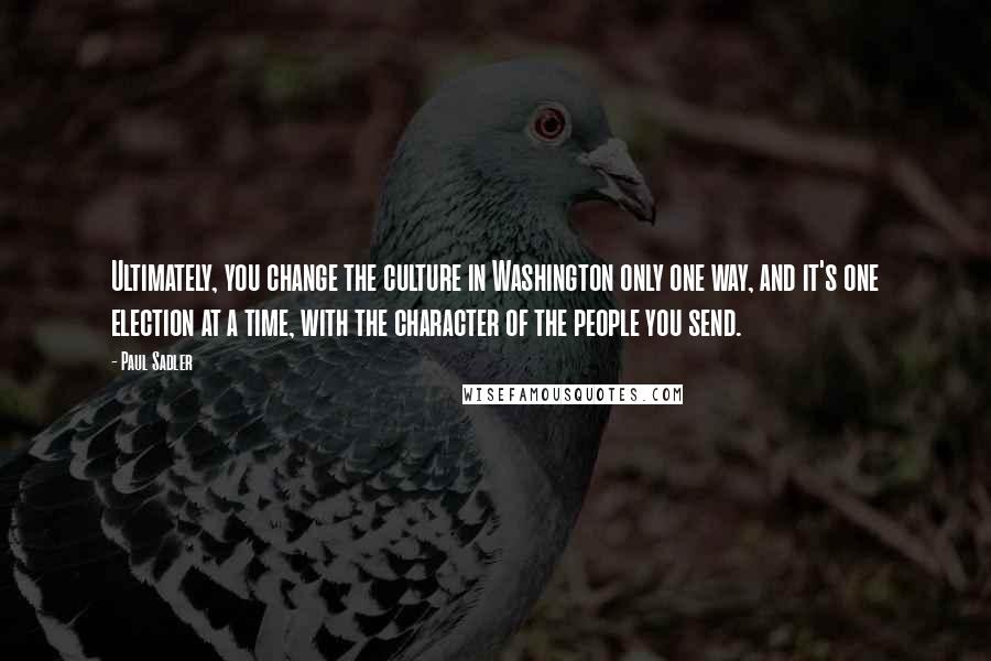 Paul Sadler Quotes: Ultimately, you change the culture in Washington only one way, and it's one election at a time, with the character of the people you send.