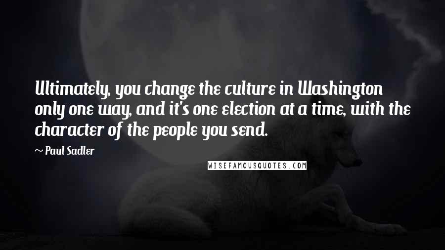 Paul Sadler Quotes: Ultimately, you change the culture in Washington only one way, and it's one election at a time, with the character of the people you send.