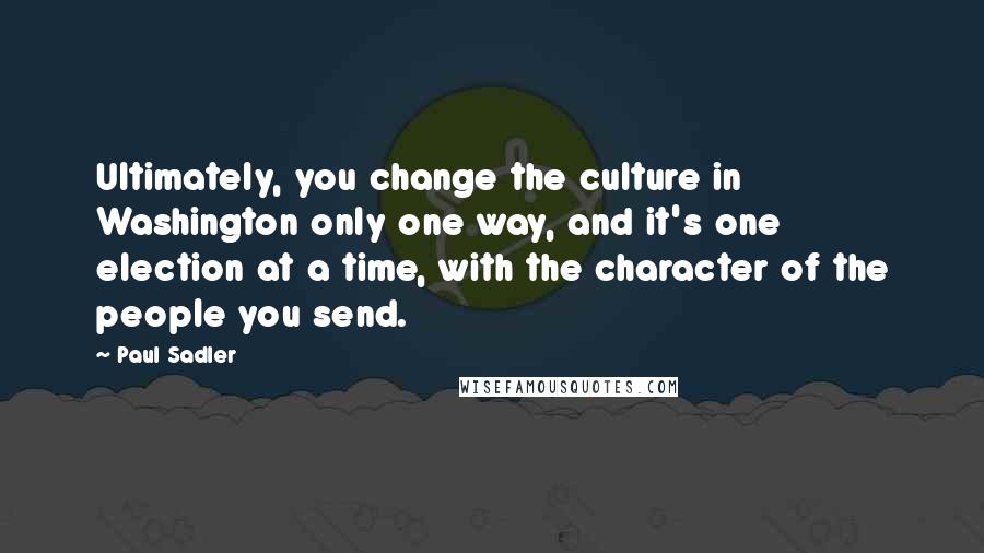 Paul Sadler Quotes: Ultimately, you change the culture in Washington only one way, and it's one election at a time, with the character of the people you send.
