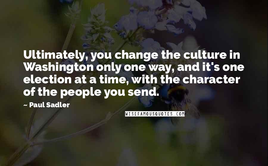 Paul Sadler Quotes: Ultimately, you change the culture in Washington only one way, and it's one election at a time, with the character of the people you send.