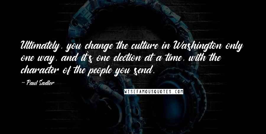 Paul Sadler Quotes: Ultimately, you change the culture in Washington only one way, and it's one election at a time, with the character of the people you send.