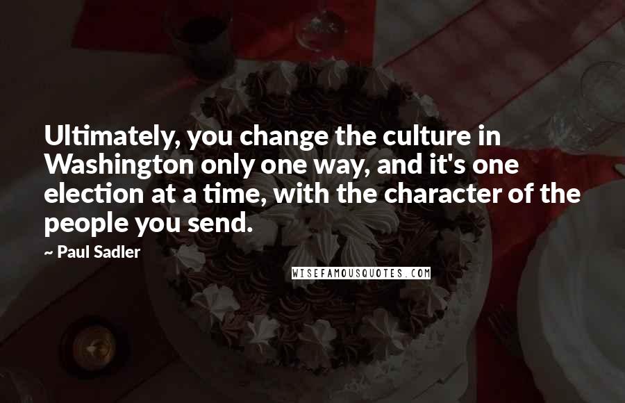 Paul Sadler Quotes: Ultimately, you change the culture in Washington only one way, and it's one election at a time, with the character of the people you send.