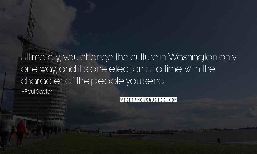 Paul Sadler Quotes: Ultimately, you change the culture in Washington only one way, and it's one election at a time, with the character of the people you send.