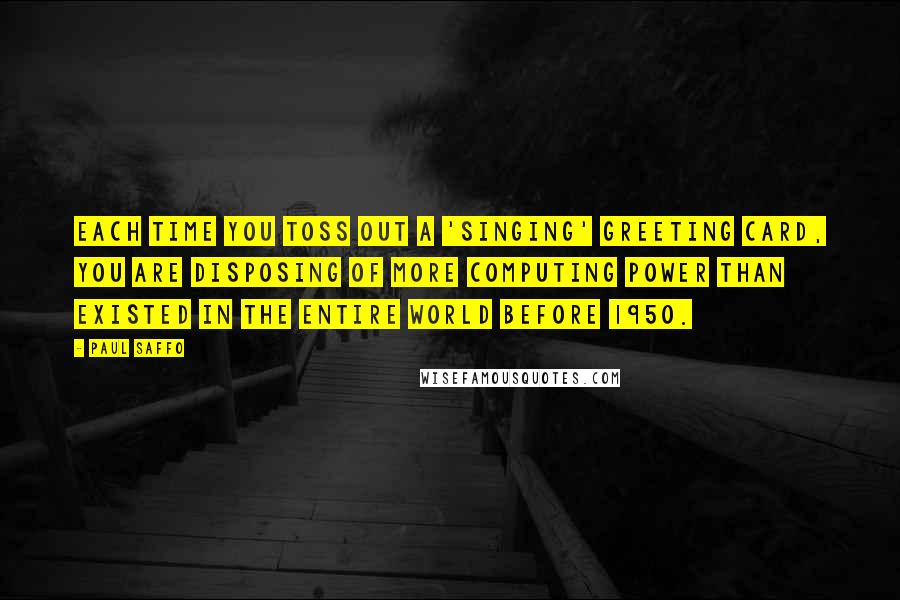 Paul Saffo Quotes: Each time you toss out a 'singing' greeting card, you are disposing of more computing power than existed in the entire world before 1950.