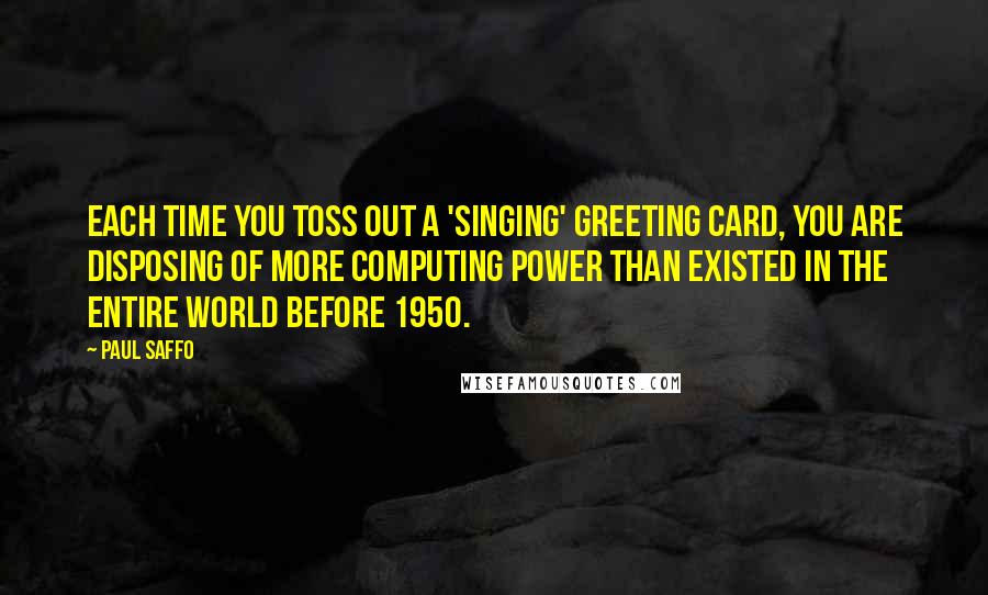 Paul Saffo Quotes: Each time you toss out a 'singing' greeting card, you are disposing of more computing power than existed in the entire world before 1950.