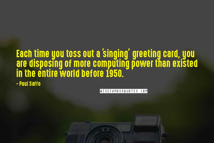 Paul Saffo Quotes: Each time you toss out a 'singing' greeting card, you are disposing of more computing power than existed in the entire world before 1950.