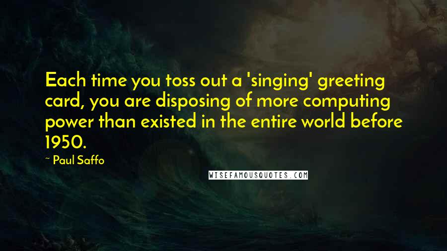 Paul Saffo Quotes: Each time you toss out a 'singing' greeting card, you are disposing of more computing power than existed in the entire world before 1950.