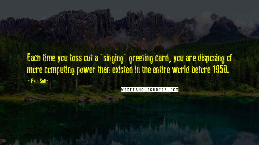 Paul Saffo Quotes: Each time you toss out a 'singing' greeting card, you are disposing of more computing power than existed in the entire world before 1950.