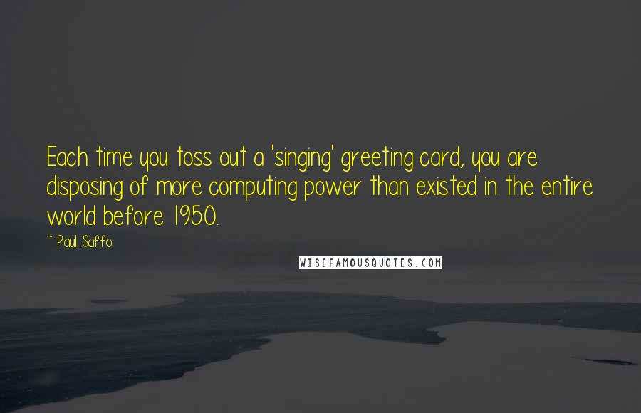 Paul Saffo Quotes: Each time you toss out a 'singing' greeting card, you are disposing of more computing power than existed in the entire world before 1950.