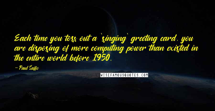 Paul Saffo Quotes: Each time you toss out a 'singing' greeting card, you are disposing of more computing power than existed in the entire world before 1950.