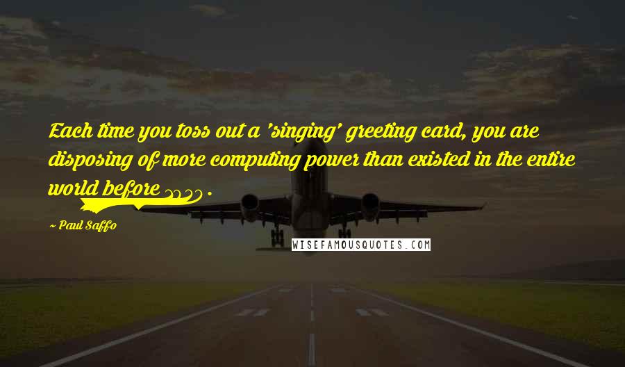 Paul Saffo Quotes: Each time you toss out a 'singing' greeting card, you are disposing of more computing power than existed in the entire world before 1950.