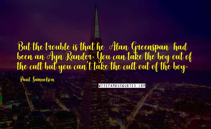Paul Samuelson Quotes: But the trouble is that he [Alan Greenspan] had been an Ayn Rander. You can take the boy out of the cult but you can't take the cult out of the boy.