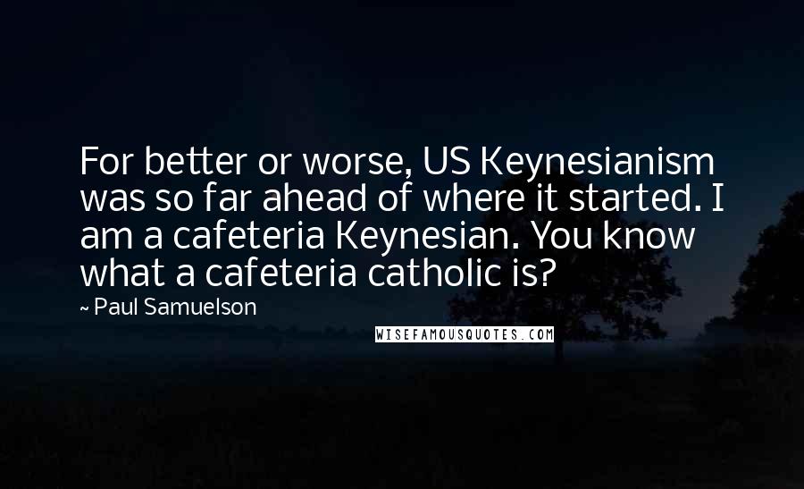 Paul Samuelson Quotes: For better or worse, US Keynesianism was so far ahead of where it started. I am a cafeteria Keynesian. You know what a cafeteria catholic is?