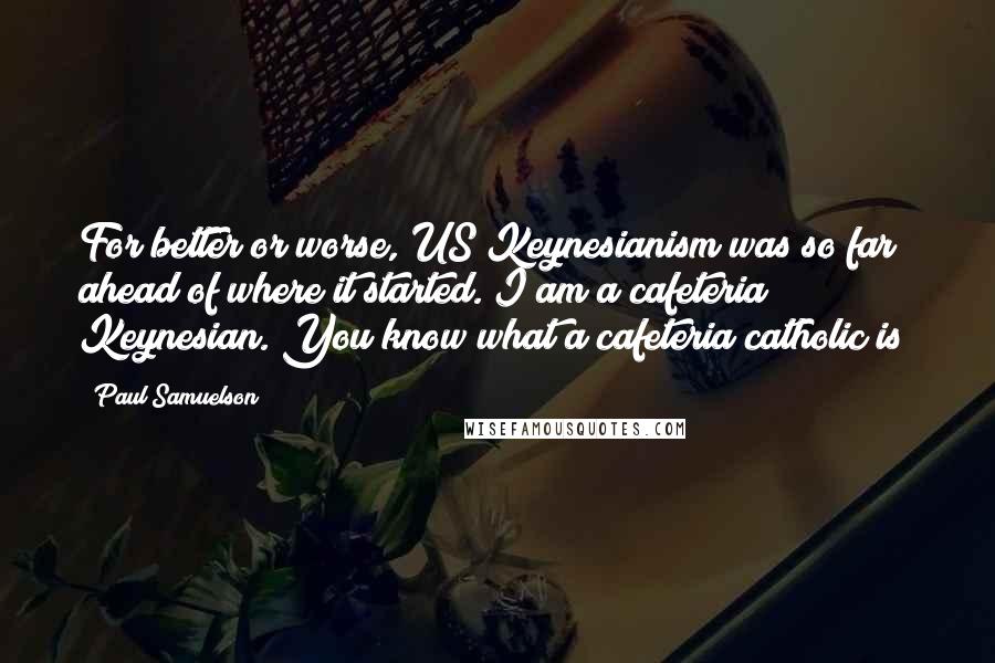 Paul Samuelson Quotes: For better or worse, US Keynesianism was so far ahead of where it started. I am a cafeteria Keynesian. You know what a cafeteria catholic is?