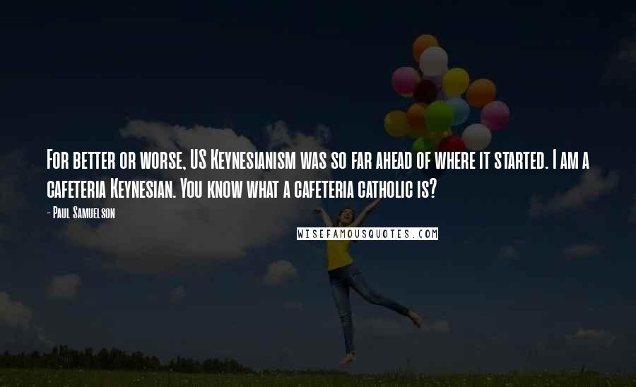 Paul Samuelson Quotes: For better or worse, US Keynesianism was so far ahead of where it started. I am a cafeteria Keynesian. You know what a cafeteria catholic is?