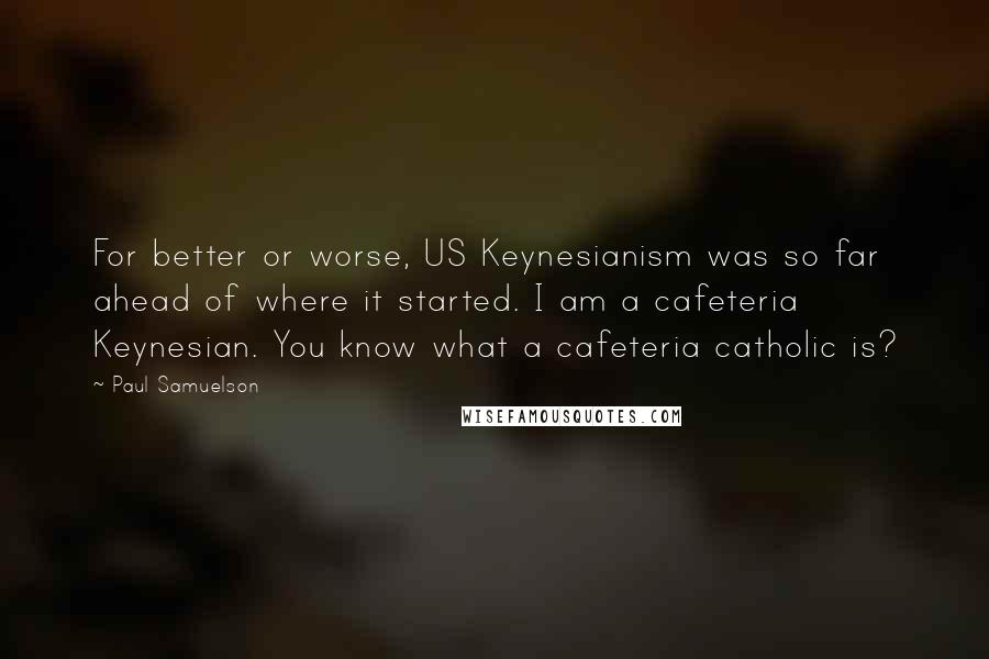 Paul Samuelson Quotes: For better or worse, US Keynesianism was so far ahead of where it started. I am a cafeteria Keynesian. You know what a cafeteria catholic is?