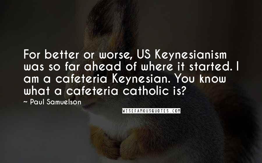 Paul Samuelson Quotes: For better or worse, US Keynesianism was so far ahead of where it started. I am a cafeteria Keynesian. You know what a cafeteria catholic is?