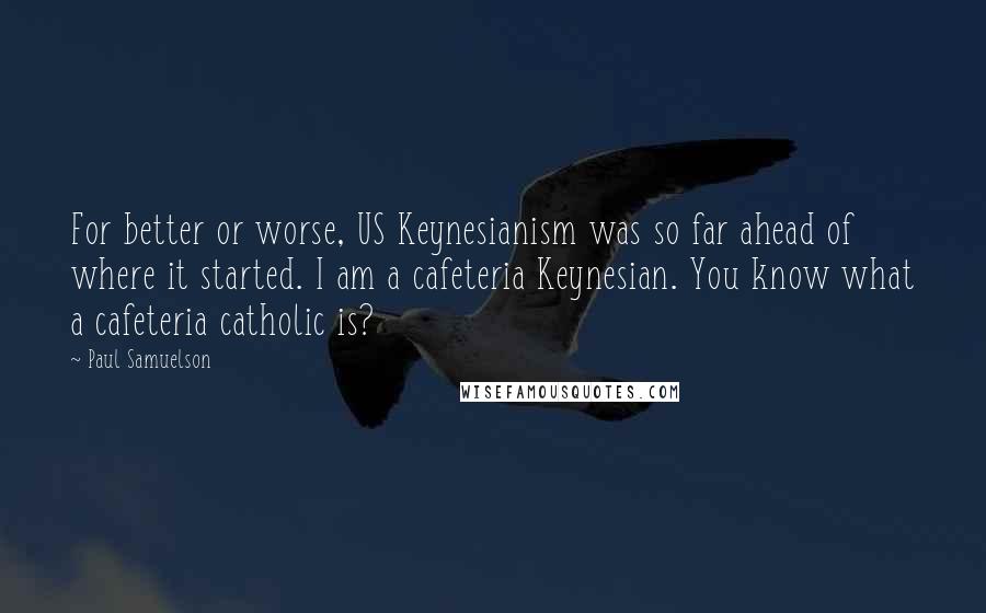 Paul Samuelson Quotes: For better or worse, US Keynesianism was so far ahead of where it started. I am a cafeteria Keynesian. You know what a cafeteria catholic is?