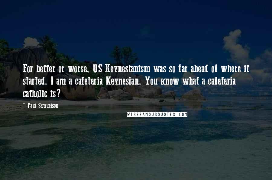 Paul Samuelson Quotes: For better or worse, US Keynesianism was so far ahead of where it started. I am a cafeteria Keynesian. You know what a cafeteria catholic is?