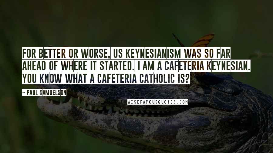 Paul Samuelson Quotes: For better or worse, US Keynesianism was so far ahead of where it started. I am a cafeteria Keynesian. You know what a cafeteria catholic is?