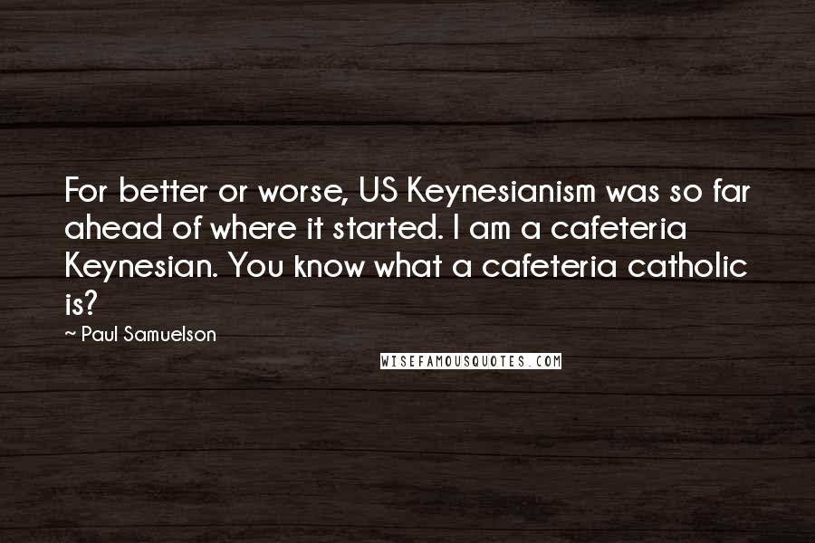 Paul Samuelson Quotes: For better or worse, US Keynesianism was so far ahead of where it started. I am a cafeteria Keynesian. You know what a cafeteria catholic is?