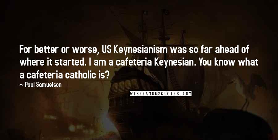 Paul Samuelson Quotes: For better or worse, US Keynesianism was so far ahead of where it started. I am a cafeteria Keynesian. You know what a cafeteria catholic is?