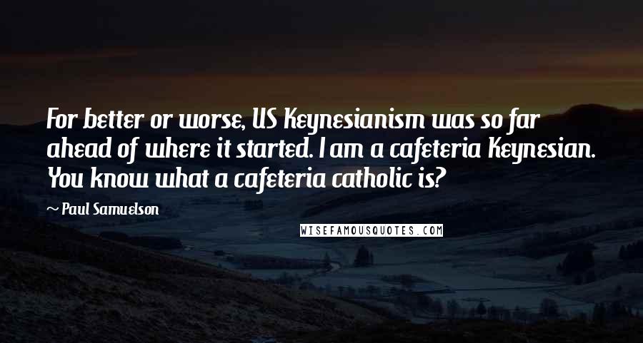 Paul Samuelson Quotes: For better or worse, US Keynesianism was so far ahead of where it started. I am a cafeteria Keynesian. You know what a cafeteria catholic is?