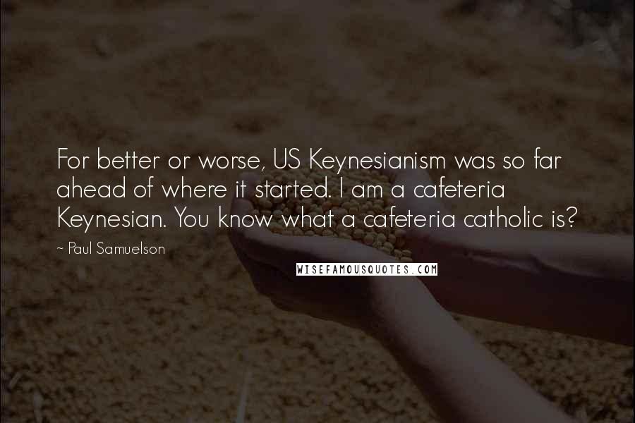 Paul Samuelson Quotes: For better or worse, US Keynesianism was so far ahead of where it started. I am a cafeteria Keynesian. You know what a cafeteria catholic is?