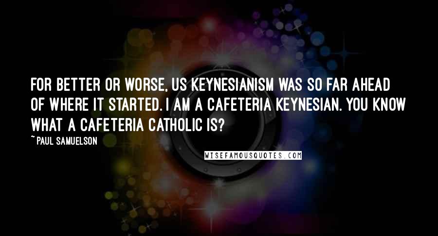 Paul Samuelson Quotes: For better or worse, US Keynesianism was so far ahead of where it started. I am a cafeteria Keynesian. You know what a cafeteria catholic is?