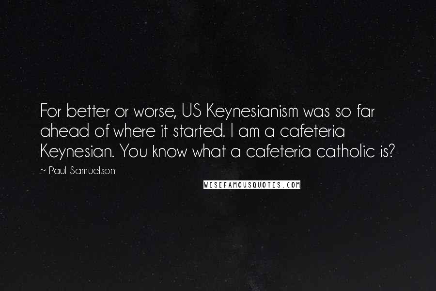 Paul Samuelson Quotes: For better or worse, US Keynesianism was so far ahead of where it started. I am a cafeteria Keynesian. You know what a cafeteria catholic is?