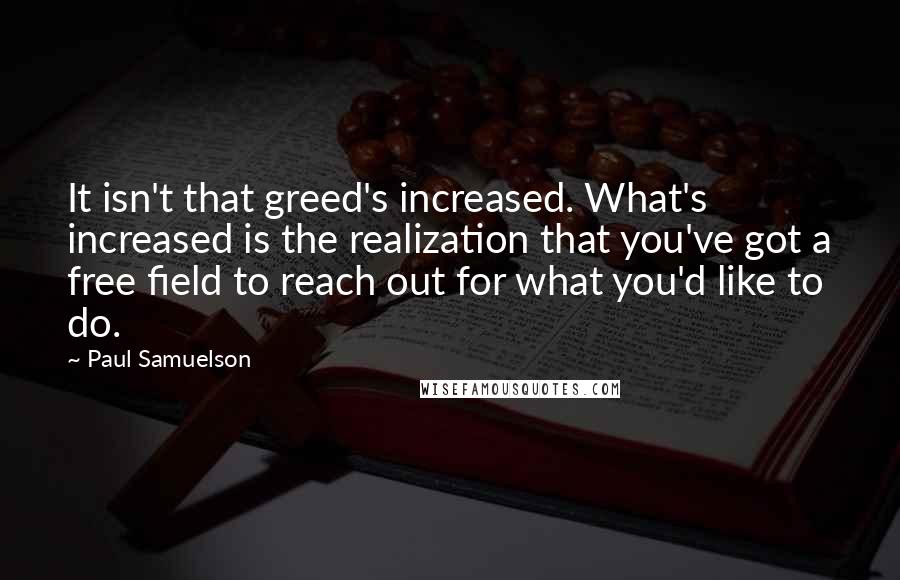 Paul Samuelson Quotes: It isn't that greed's increased. What's increased is the realization that you've got a free field to reach out for what you'd like to do.