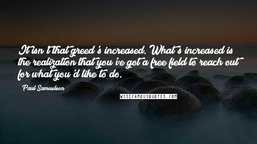 Paul Samuelson Quotes: It isn't that greed's increased. What's increased is the realization that you've got a free field to reach out for what you'd like to do.